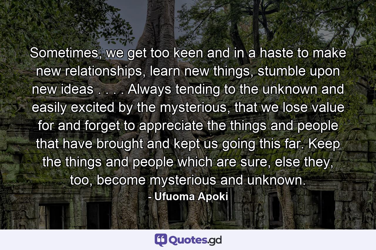 Sometimes, we get too keen and in a haste to make new relationships, learn new things, stumble upon new ideas . . . . Always tending to the unknown and easily excited by the mysterious, that we lose value for and forget to appreciate the things and people that have brought and kept us going this far. Keep the things and people which are sure, else they, too, become mysterious and unknown. - Quote by Ufuoma Apoki