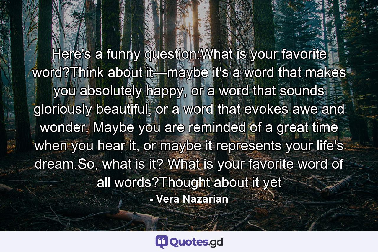 Here's a funny question:What is your favorite word?Think about it—maybe it's a word that makes you absolutely happy, or a word that sounds gloriously beautiful, or a word that evokes awe and wonder. Maybe you are reminded of a great time when you hear it, or maybe it represents your life's dream.So, what is it? What is your favorite word of all words?Thought about it yet - Quote by Vera Nazarian