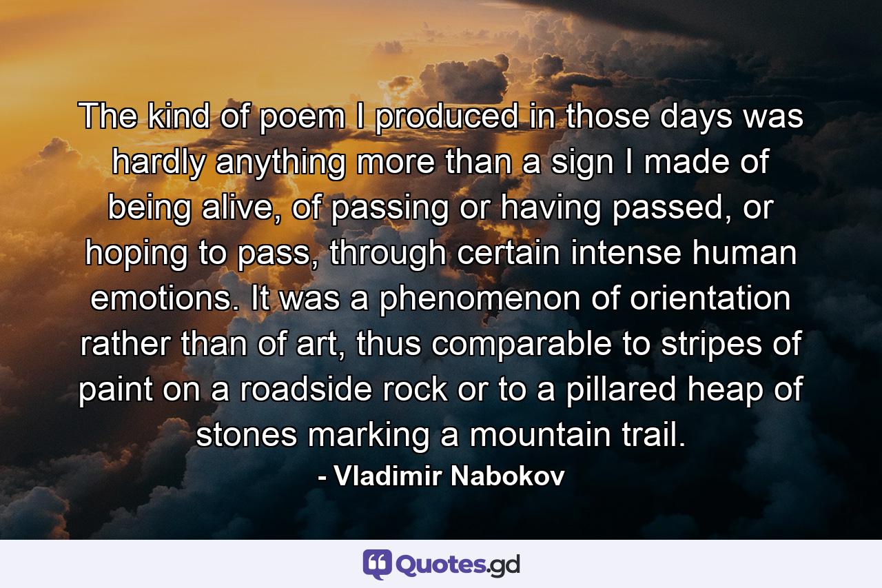 The kind of poem I produced in those days was hardly anything more than a sign I made of being alive, of passing or having passed, or hoping to pass, through certain intense human emotions. It was a phenomenon of orientation rather than of art, thus comparable to stripes of paint on a roadside rock or to a pillared heap of stones marking a mountain trail. - Quote by Vladimir Nabokov