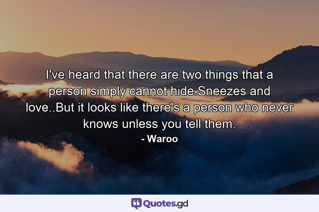 I've heard that there are two things that a person simply cannot hide.Sneezes and love..But it looks like there's a person who never knows unless you tell them. - Quote by Waroo