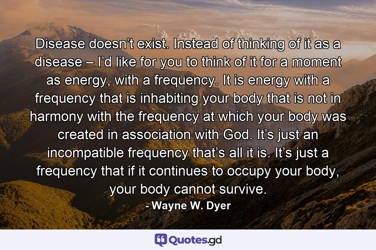 Disease doesn’t exist. Instead of thinking of it as a disease – I’d like for you to think of it for a moment as energy, with a frequency. It is energy with a frequency that is inhabiting your body that is not in harmony with the frequency at which your body was created in association with God. It’s just an incompatible frequency that’s all it is. It’s just a frequency that if it continues to occupy your body, your body cannot survive. - Quote by Wayne W. Dyer