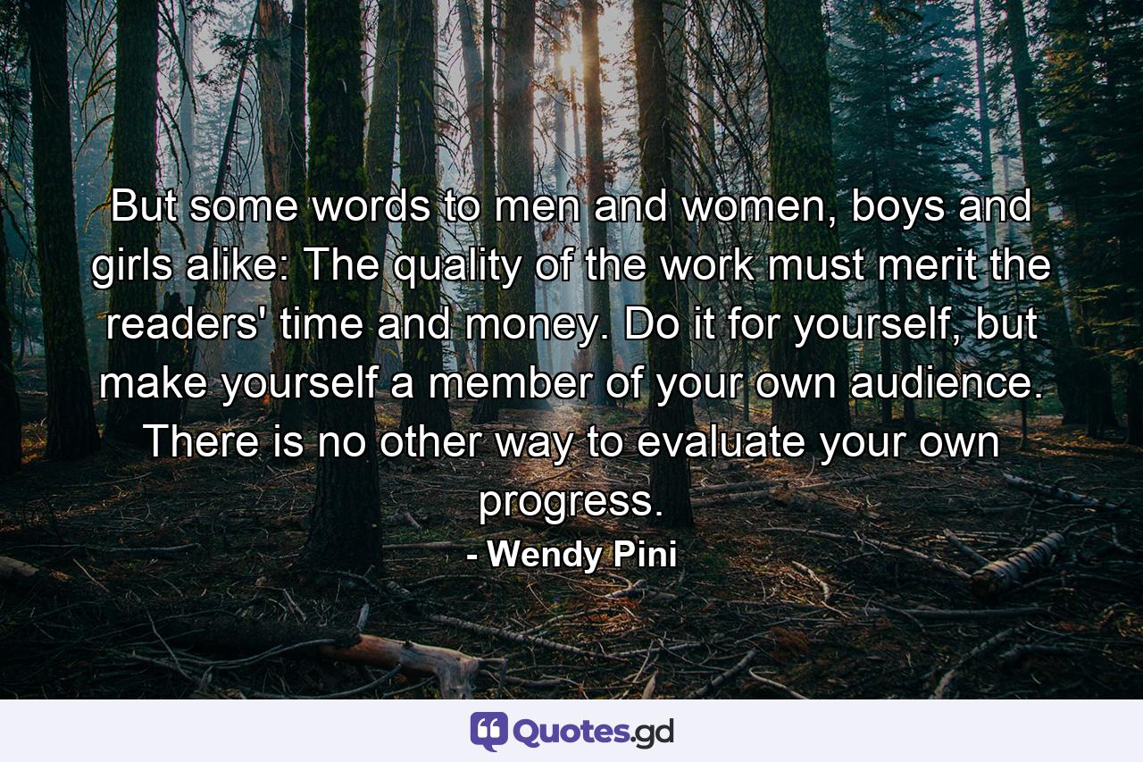 But some words to men and women, boys and girls alike: The quality of the work must merit the readers' time and money. Do it for yourself, but make yourself a member of your own audience. There is no other way to evaluate your own progress. - Quote by Wendy Pini