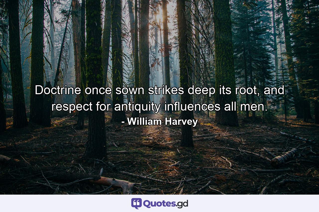 Doctrine once sown strikes deep its root, and respect for antiquity influences all men. - Quote by William Harvey