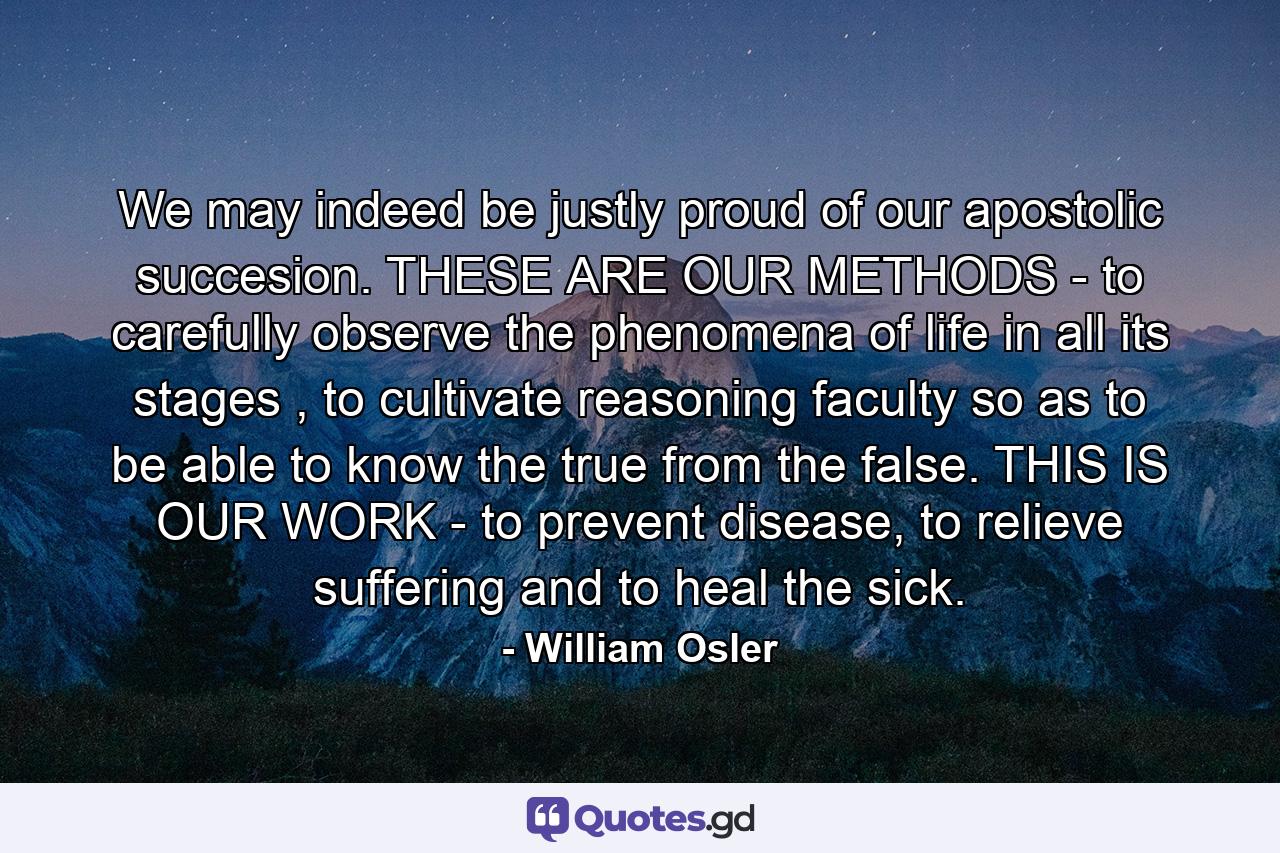 We may indeed be justly proud of our apostolic succesion. THESE ARE OUR METHODS - to carefully observe the phenomena of life in all its stages , to cultivate reasoning faculty so as to be able to know the true from the false. THIS IS OUR WORK - to prevent disease, to relieve suffering and to heal the sick. - Quote by William Osler