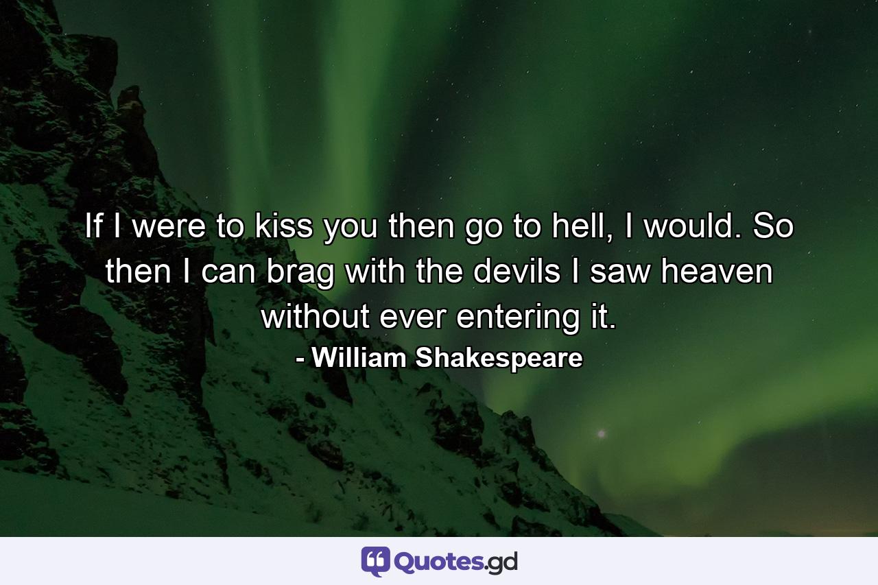 If I were to kiss you then go to hell, I would. So then I can brag with the devils I saw heaven without ever entering it. - Quote by William Shakespeare