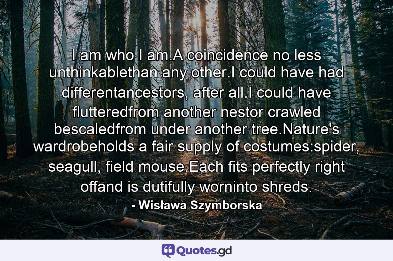 I am who I am.A coincidence no less unthinkablethan any other.I could have had differentancestors, after all.I could have flutteredfrom another nestor crawled bescaledfrom under another tree.Nature's wardrobeholds a fair supply of costumes:spider, seagull, field mouse.Each fits perfectly right offand is dutifully worninto shreds. - Quote by Wisława Szymborska