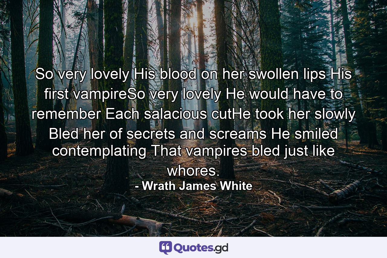 So very lovely His blood on her swollen lips His first vampireSo very lovely He would have to remember Each salacious cutHe took her slowly Bled her of secrets and screams He smiled contemplating That vampires bled just like whores. - Quote by Wrath James White