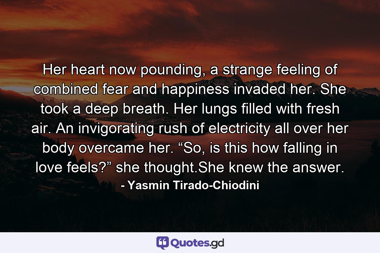 Her heart now pounding, a strange feeling of combined fear and happiness invaded her. She took a deep breath. Her lungs filled with fresh air. An invigorating rush of electricity all over her body overcame her. “So, is this how falling in love feels?” she thought.She knew the answer. - Quote by Yasmin Tirado-Chiodini