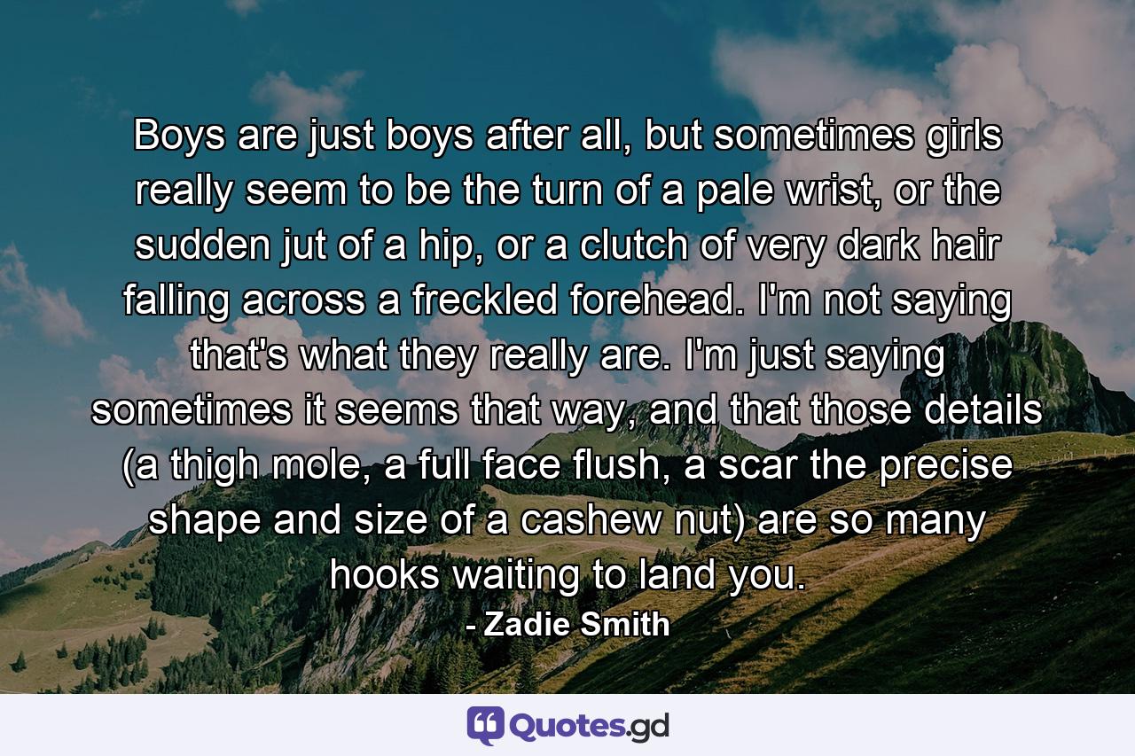 Boys are just boys after all, but sometimes girls really seem to be the turn of a pale wrist, or the sudden jut of a hip, or a clutch of very dark hair falling across a freckled forehead. I'm not saying that's what they really are. I'm just saying sometimes it seems that way, and that those details (a thigh mole, a full face flush, a scar the precise shape and size of a cashew nut) are so many hooks waiting to land you. - Quote by Zadie Smith