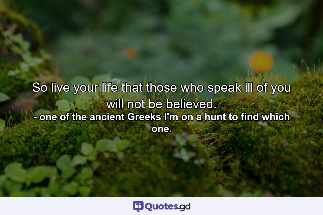 So live your life that those who speak ill of you will not be believed. - Quote by one of the ancient Greeks I'm on a hunt to find which one.