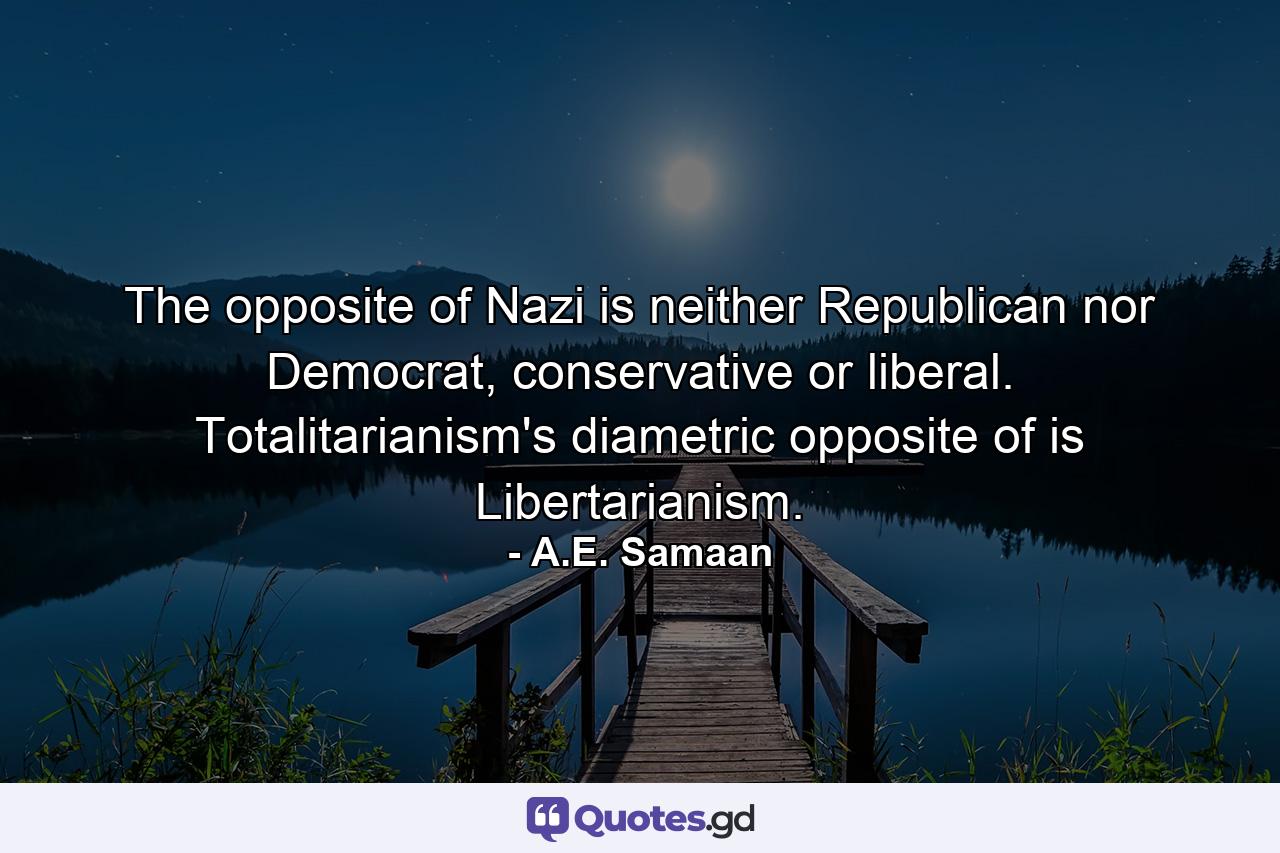 The opposite of Nazi is neither Republican nor Democrat, conservative or liberal. Totalitarianism's diametric opposite of is Libertarianism. - Quote by A.E. Samaan