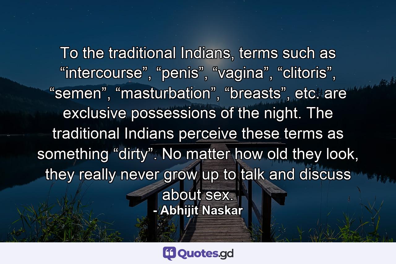 To the traditional Indians, terms such as “intercourse”, “penis”, “vagina”, “clitoris”, “semen”, “masturbation”, “breasts”, etc. are exclusive possessions of the night. The traditional Indians perceive these terms as something “dirty”. No matter how old they look, they really never grow up to talk and discuss about sex. - Quote by Abhijit Naskar