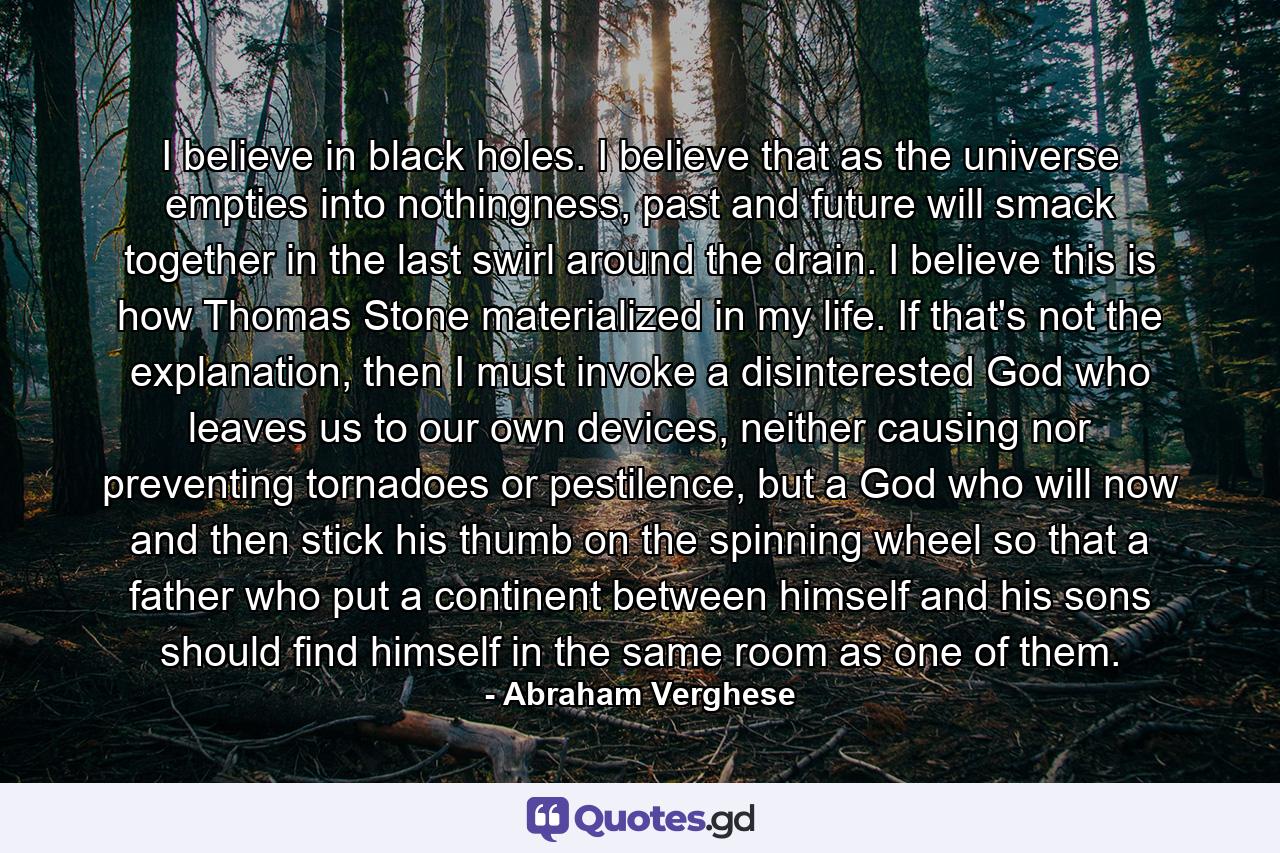 I believe in black holes. I believe that as the universe empties into nothingness, past and future will smack together in the last swirl around the drain. I believe this is how Thomas Stone materialized in my life. If that's not the explanation, then I must invoke a disinterested God who leaves us to our own devices, neither causing nor preventing tornadoes or pestilence, but a God who will now and then stick his thumb on the spinning wheel so that a father who put a continent between himself and his sons should find himself in the same room as one of them. - Quote by Abraham Verghese