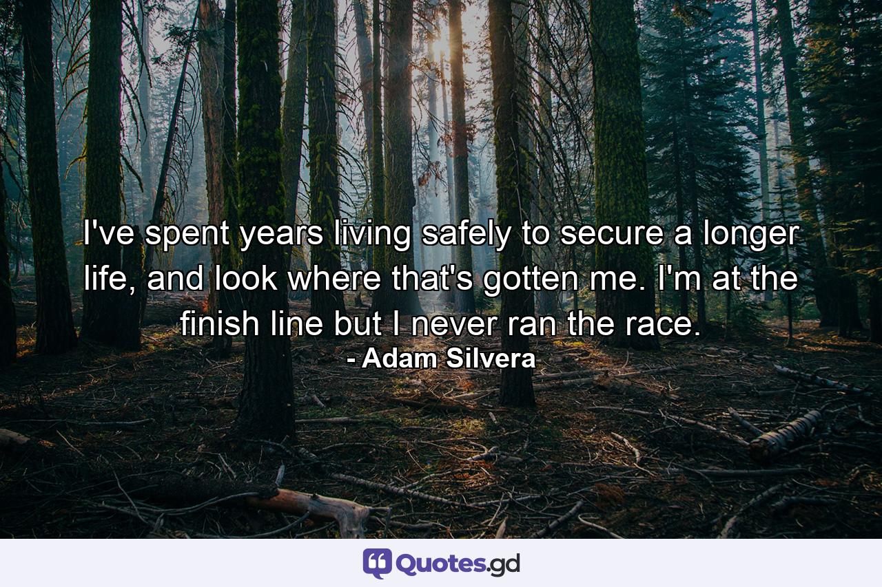 I've spent years living safely to secure a longer life, and look where that's gotten me. I'm at the finish line but I never ran the race. - Quote by Adam Silvera