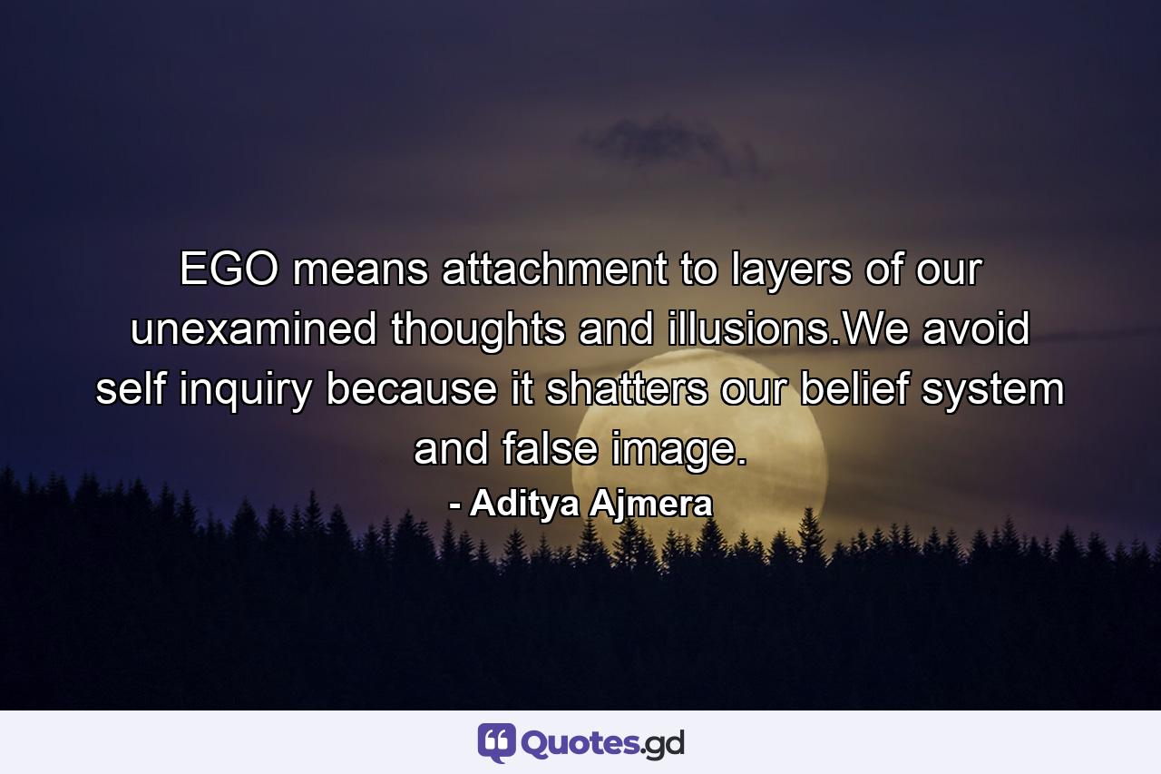 EGO means attachment to layers of our unexamined thoughts and illusions.We avoid self inquiry because it shatters our belief system and false image. - Quote by Aditya Ajmera