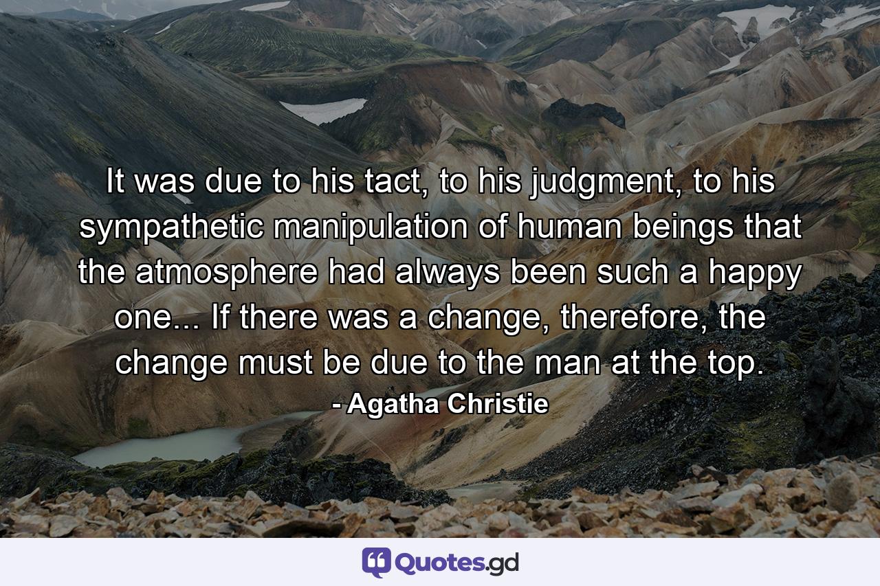 It was due to his tact, to his judgment, to his sympathetic manipulation of human beings that the atmosphere had always been such a happy one... If there was a change, therefore, the change must be due to the man at the top. - Quote by Agatha Christie