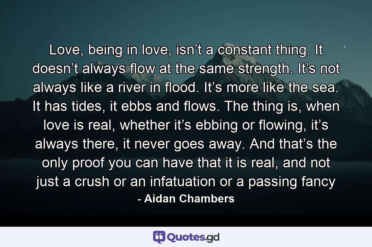 Love, being in love, isn’t a constant thing. It doesn’t always flow at the same strength. It’s not always like a river in flood. It’s more like the sea. It has tides, it ebbs and flows. The thing is, when love is real, whether it’s ebbing or flowing, it’s always there, it never goes away. And that’s the only proof you can have that it is real, and not just a crush or an infatuation or a passing fancy - Quote by Aidan Chambers