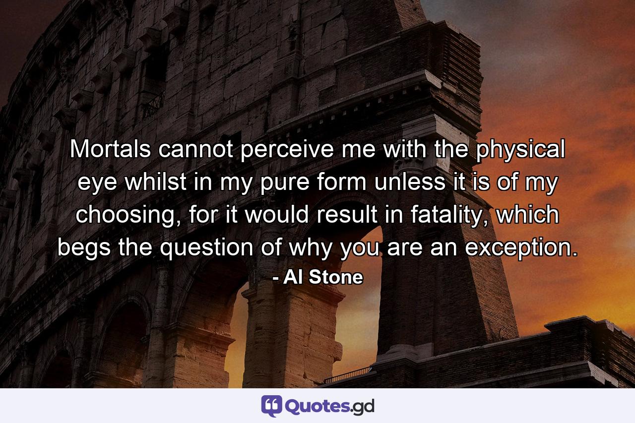 Mortals cannot perceive me with the physical eye whilst in my pure form unless it is of my choosing, for it would result in fatality, which begs the question of why you are an exception. - Quote by Al Stone