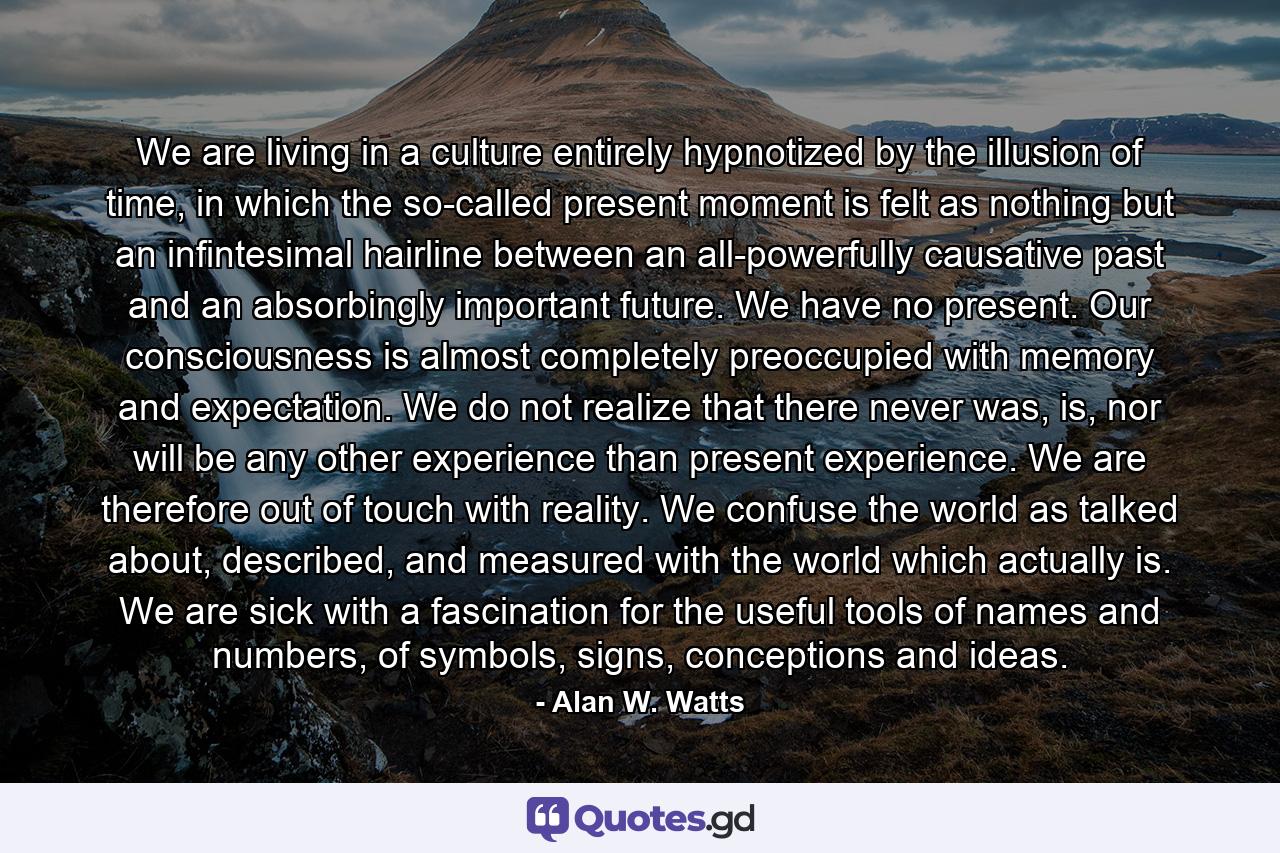 We are living in a culture entirely hypnotized by the illusion of time, in which the so-called present moment is felt as nothing but an infintesimal hairline between an all-powerfully causative past and an absorbingly important future. We have no present. Our consciousness is almost completely preoccupied with memory and expectation. We do not realize that there never was, is, nor will be any other experience than present experience. We are therefore out of touch with reality. We confuse the world as talked about, described, and measured with the world which actually is. We are sick with a fascination for the useful tools of names and numbers, of symbols, signs, conceptions and ideas. - Quote by Alan W. Watts