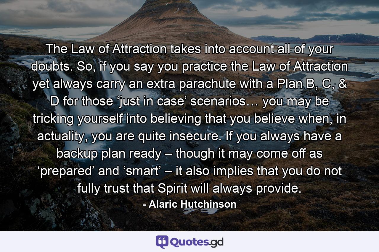 The Law of Attraction takes into account all of your doubts. So, if you say you practice the Law of Attraction yet always carry an extra parachute with a Plan B, C, & D for those ‘just in case’ scenarios… you may be tricking yourself into believing that you believe when, in actuality, you are quite insecure. If you always have a backup plan ready – though it may come off as ‘prepared’ and ‘smart’ – it also implies that you do not fully trust that Spirit will always provide. - Quote by Alaric Hutchinson