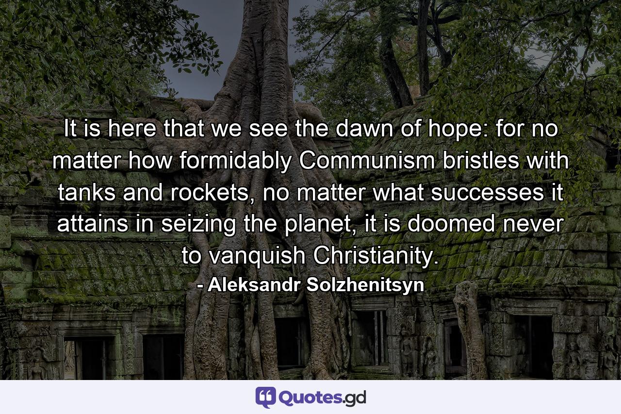 It is here that we see the dawn of hope: for no matter how formidably Communism bristles with tanks and rockets, no matter what successes it attains in seizing the planet, it is doomed never to vanquish Christianity. - Quote by Aleksandr Solzhenitsyn