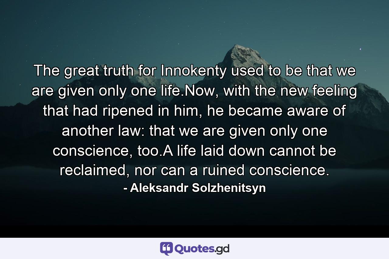 The great truth for Innokenty used to be that we are given only one life.Now, with the new feeling that had ripened in him, he became aware of another law: that we are given only one conscience, too.A life laid down cannot be reclaimed, nor can a ruined conscience. - Quote by Aleksandr Solzhenitsyn