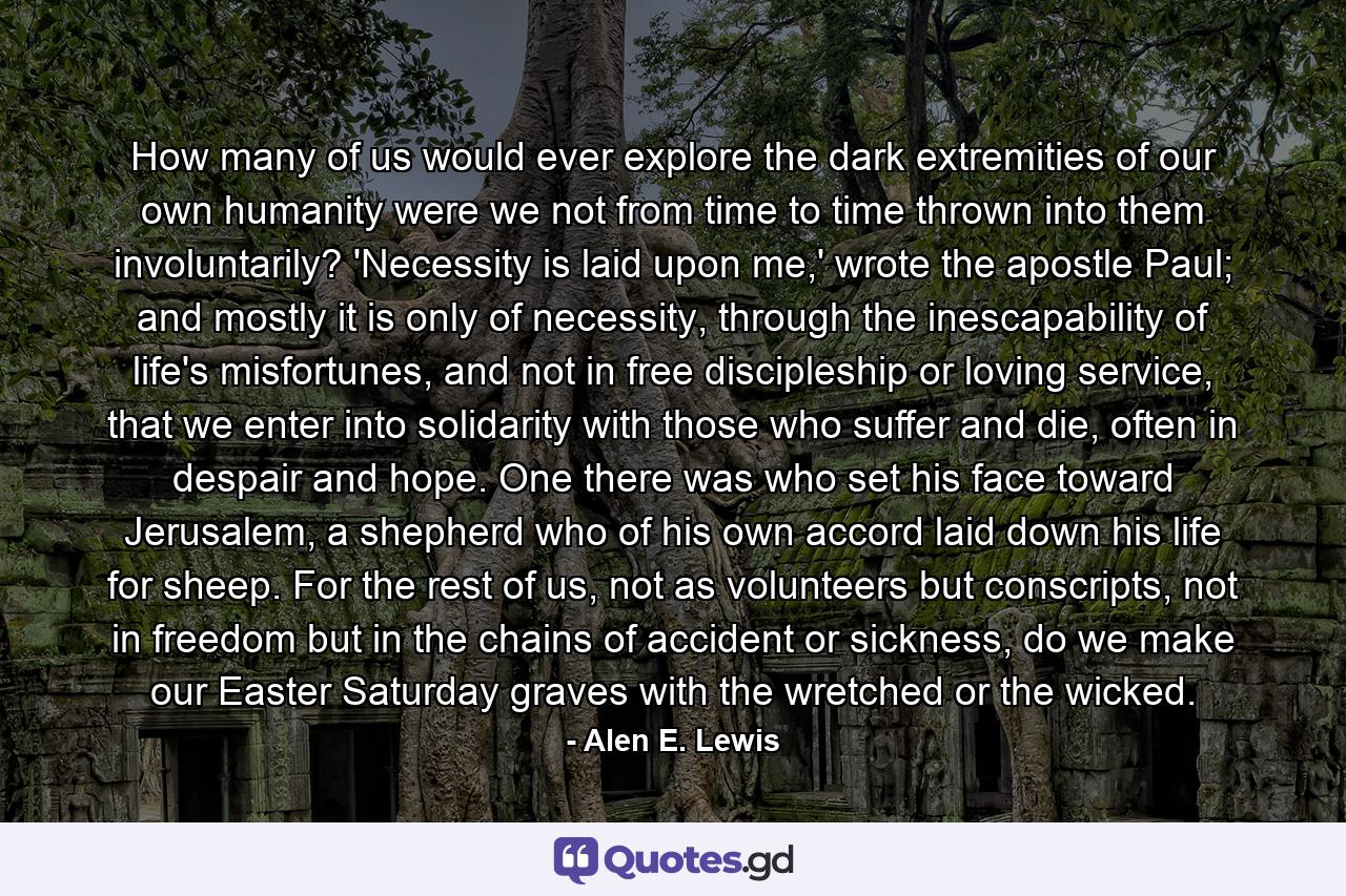 How many of us would ever explore the dark extremities of our own humanity were we not from time to time thrown into them involuntarily? 'Necessity is laid upon me,' wrote the apostle Paul; and mostly it is only of necessity, through the inescapability of life's misfortunes, and not in free discipleship or loving service, that we enter into solidarity with those who suffer and die, often in despair and hope. One there was who set his face toward Jerusalem, a shepherd who of his own accord laid down his life for sheep. For the rest of us, not as volunteers but conscripts, not in freedom but in the chains of accident or sickness, do we make our Easter Saturday graves with the wretched or the wicked. - Quote by Alen E. Lewis
