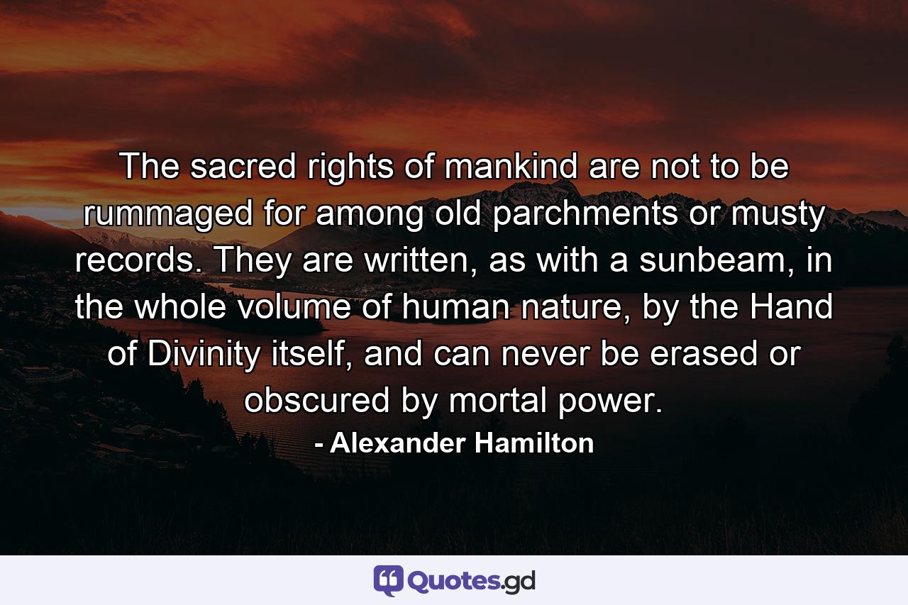 The sacred rights of mankind are not to be rummaged for among old parchments or musty records. They are written, as with a sunbeam, in the whole volume of human nature, by the Hand of Divinity itself, and can never be erased or obscured by mortal power. - Quote by Alexander Hamilton