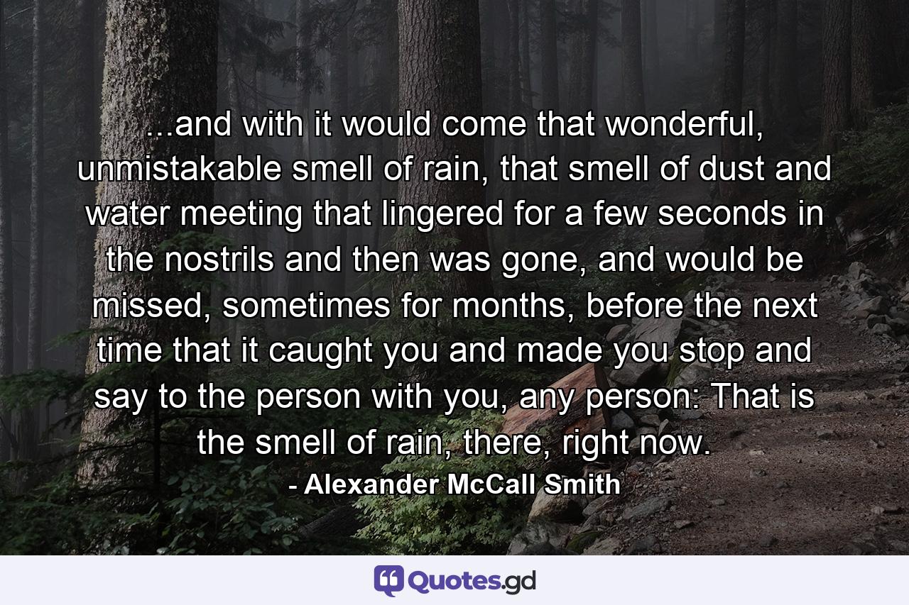 ...and with it would come that wonderful, unmistakable smell of rain, that smell of dust and water meeting that lingered for a few seconds in the nostrils and then was gone, and would be missed, sometimes for months, before the next time that it caught you and made you stop and say to the person with you, any person: That is the smell of rain, there, right now. - Quote by Alexander McCall Smith