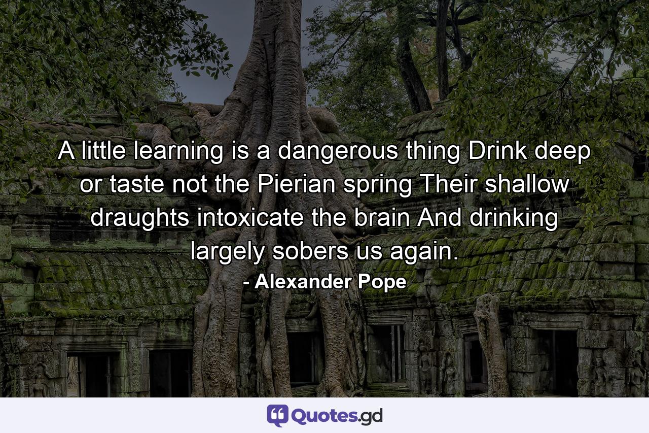 A little learning is a dangerous thing  Drink deep  or taste not the Pierian spring  Their shallow draughts intoxicate the brain  And drinking largely sobers us again. - Quote by Alexander Pope