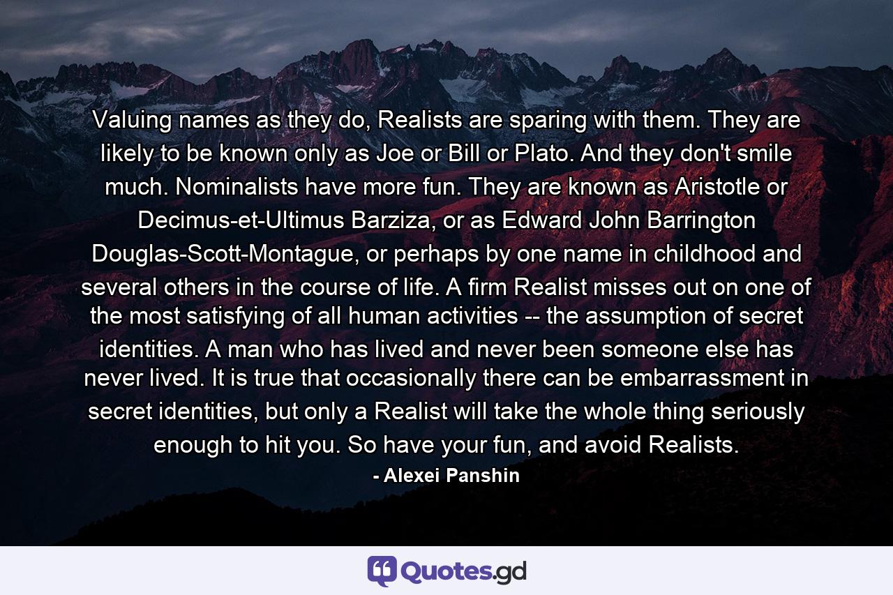 Valuing names as they do, Realists are sparing with them. They are likely to be known only as Joe or Bill or Plato. And they don't smile much. Nominalists have more fun. They are known as Aristotle or Decimus-et-Ultimus Barziza, or as Edward John Barrington Douglas-Scott-Montague, or perhaps by one name in childhood and several others in the course of life.  A firm Realist misses out on one of the most satisfying of all human activities -- the assumption of secret identities. A man who has lived and never been someone else has never lived.  It is true that occasionally there can be embarrassment in secret identities, but only a Realist will take the whole thing seriously enough to hit you. So have your fun, and avoid Realists. - Quote by Alexei Panshin