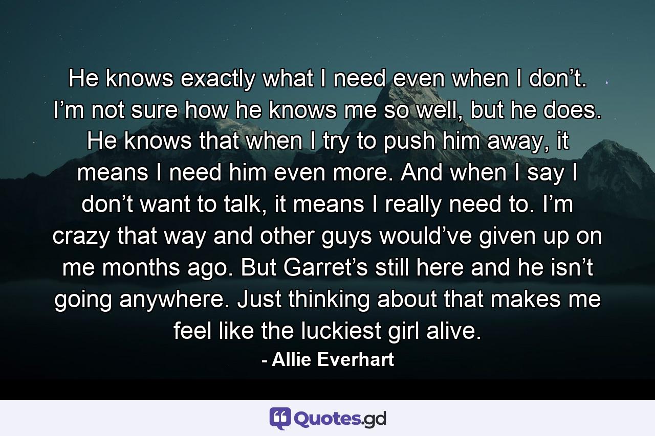 He knows exactly what I need even when I don’t. I’m not sure how he knows me so well, but he does. He knows that when I try to push him away, it means I need him even more. And when I say I don’t want to talk, it means I really need to. I’m crazy that way and other guys would’ve given up on me months ago. But Garret’s still here and he isn’t going anywhere. Just thinking about that makes me feel like the luckiest girl alive. - Quote by Allie Everhart