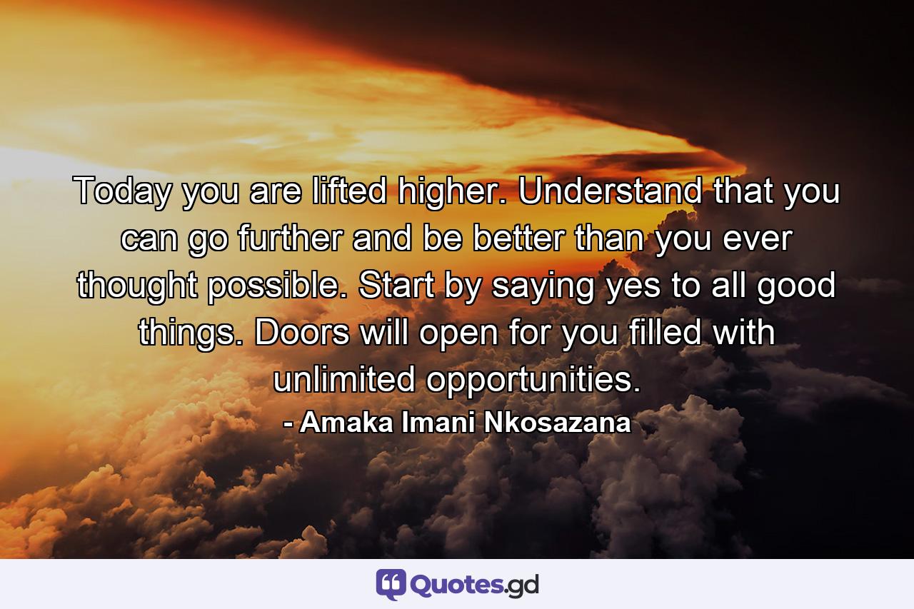 Today you are lifted higher. Understand that you can go further and be better than you ever thought possible. Start by saying yes to all good things. Doors will open for you filled with unlimited opportunities. - Quote by Amaka Imani Nkosazana