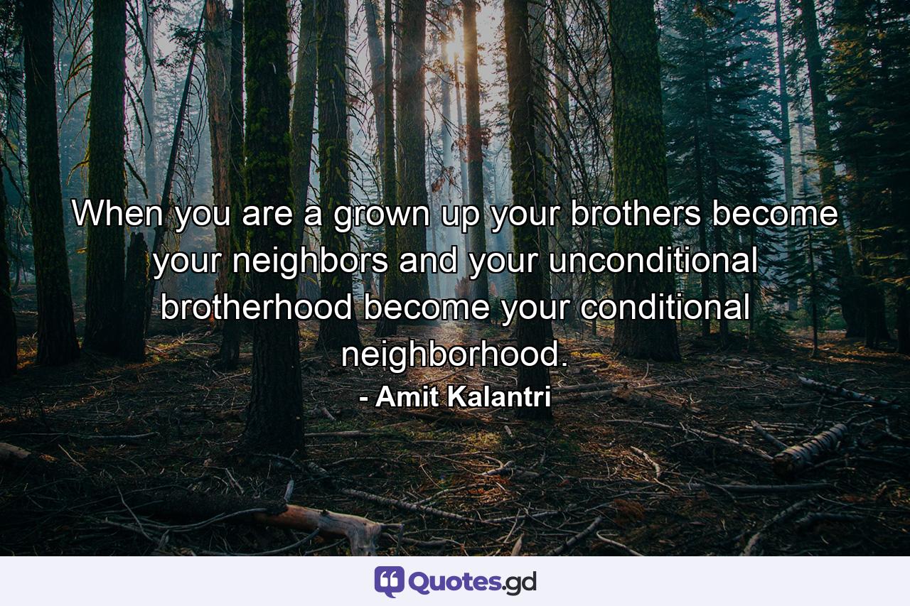 When you are a grown up your brothers become your neighbors and your unconditional brotherhood become your conditional neighborhood. - Quote by Amit Kalantri