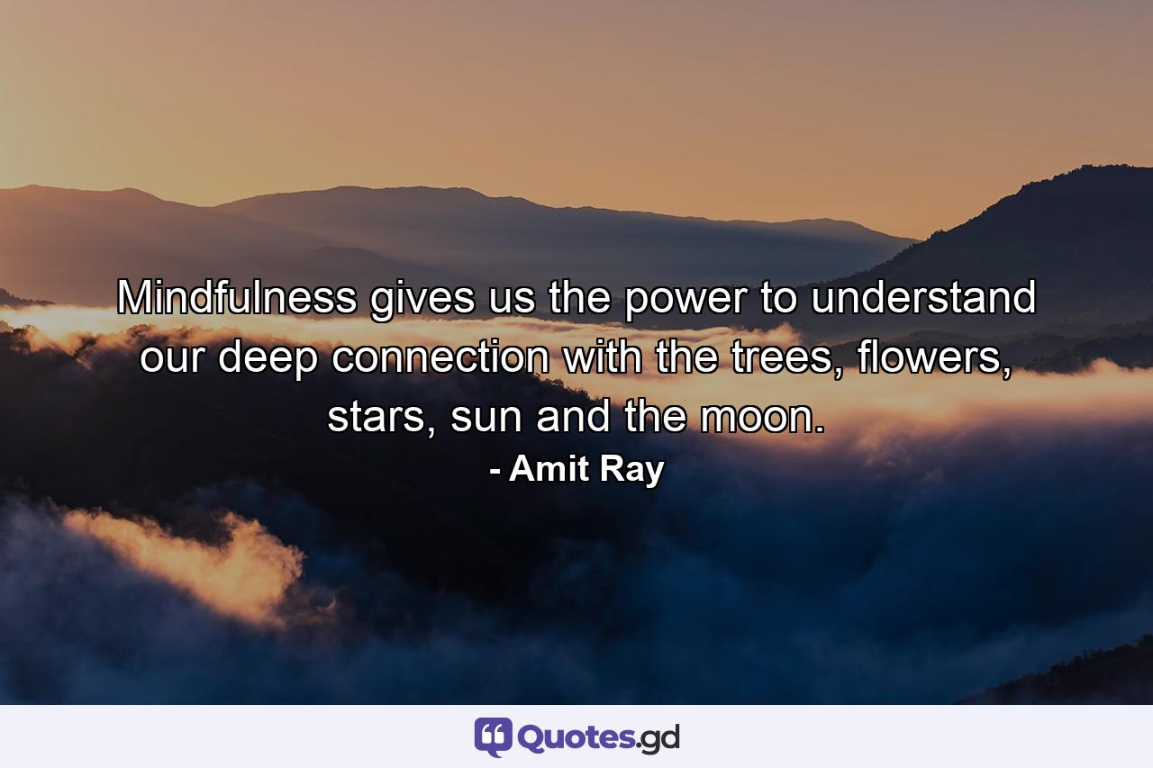 Mindfulness gives us the power to understand our deep connection with the trees, flowers, stars, sun and the moon. - Quote by Amit Ray