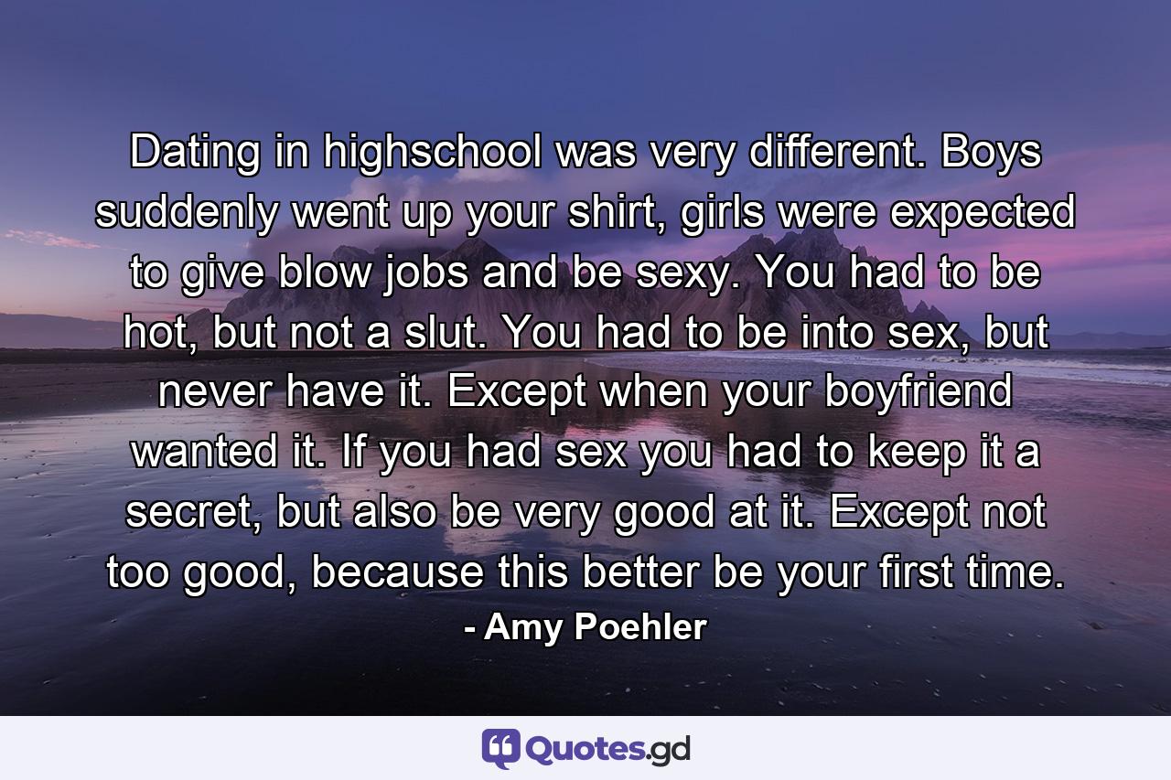 Dating in highschool was very different. Boys suddenly went up your shirt, girls were expected to give blow jobs and be sexy. You had to be hot, but not a slut. You had to be into sex, but never have it. Except when your boyfriend wanted it. If you had sex you had to keep it a secret, but also be very good at it. Except not too good, because this better be your first time. - Quote by Amy Poehler