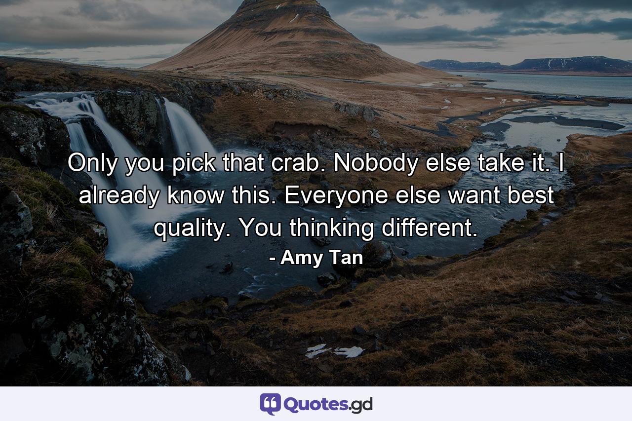 Only you pick that crab. Nobody else take it. I already know this. Everyone else want best quality. You thinking different. - Quote by Amy Tan