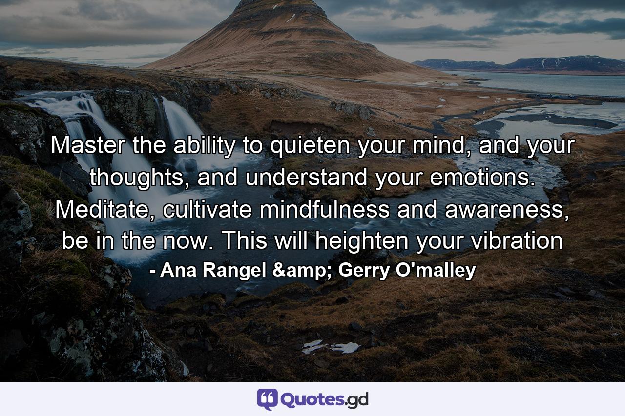 Master the ability to quieten your mind, and your thoughts, and understand your emotions. Meditate, cultivate mindfulness and awareness, be in the now. This will heighten your vibration - Quote by Ana Rangel & Gerry O'malley