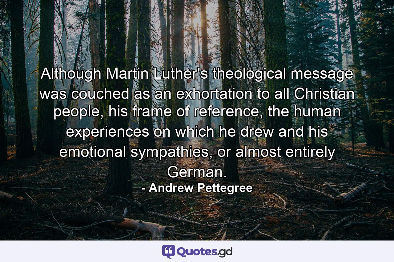 Although Martin Luther's theological message was couched as an exhortation to all Christian people, his frame of reference, the human experiences on which he drew and his emotional sympathies, or almost entirely German. - Quote by Andrew Pettegree