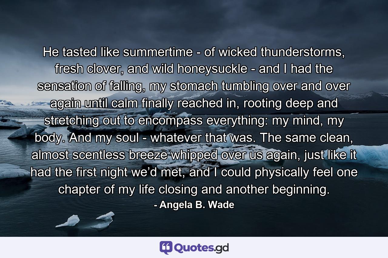 He tasted like summertime - of wicked thunderstorms, fresh clover, and wild honeysuckle - and I had the sensation of falling, my stomach tumbling over and over again until calm finally reached in, rooting deep and stretching out to encompass everything: my mind, my body. And my soul - whatever that was. The same clean, almost scentless breeze whipped over us again, just like it had the first night we’d met, and I could physically feel one chapter of my life closing and another beginning. - Quote by Angela B. Wade