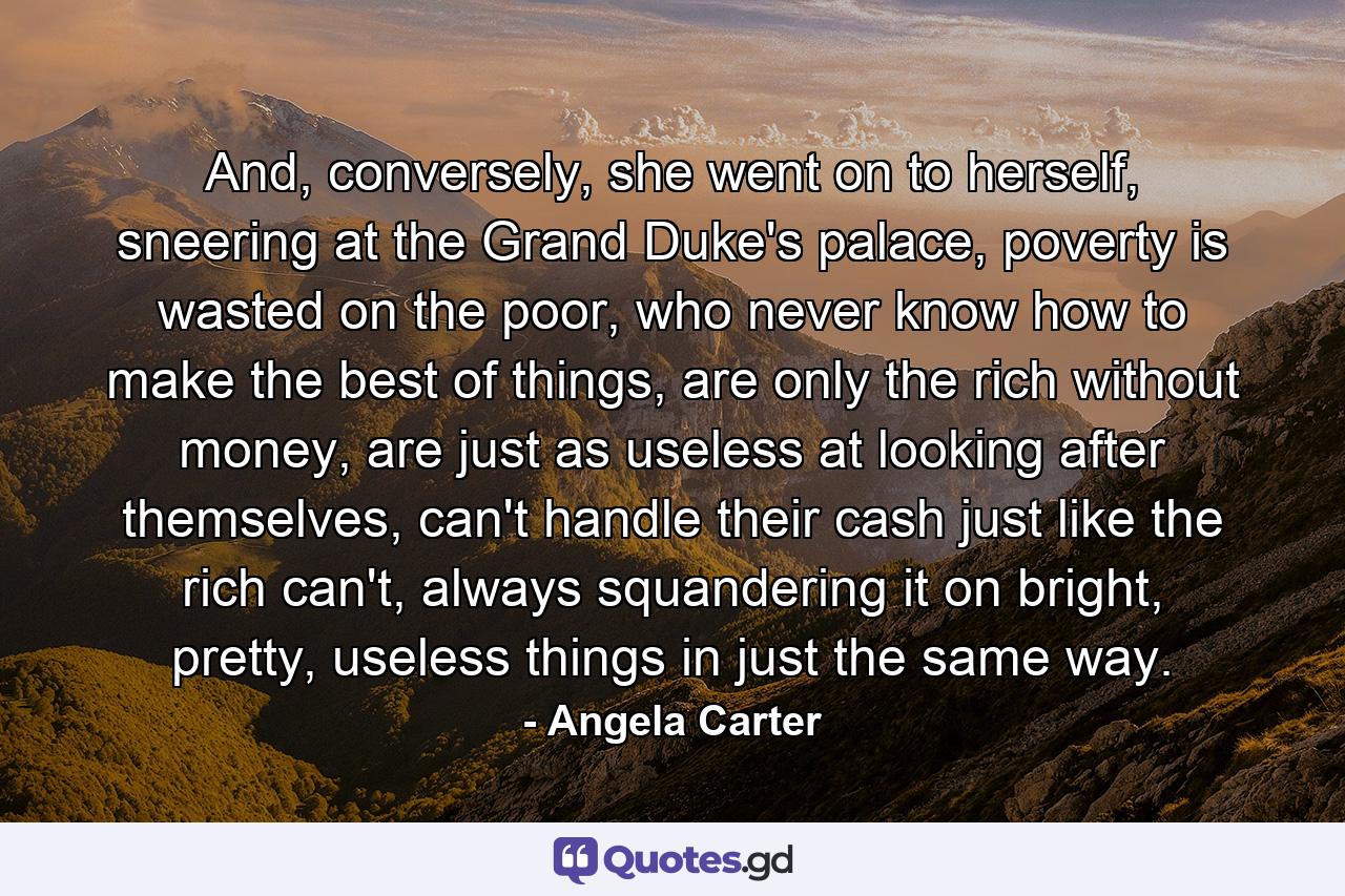 And, conversely, she went on to herself, sneering at the Grand Duke's palace, poverty is wasted on the poor, who never know how to make the best of things, are only the rich without money, are just as useless at looking after themselves, can't handle their cash just like the rich can't, always squandering it on bright, pretty, useless things in just the same way. - Quote by Angela Carter