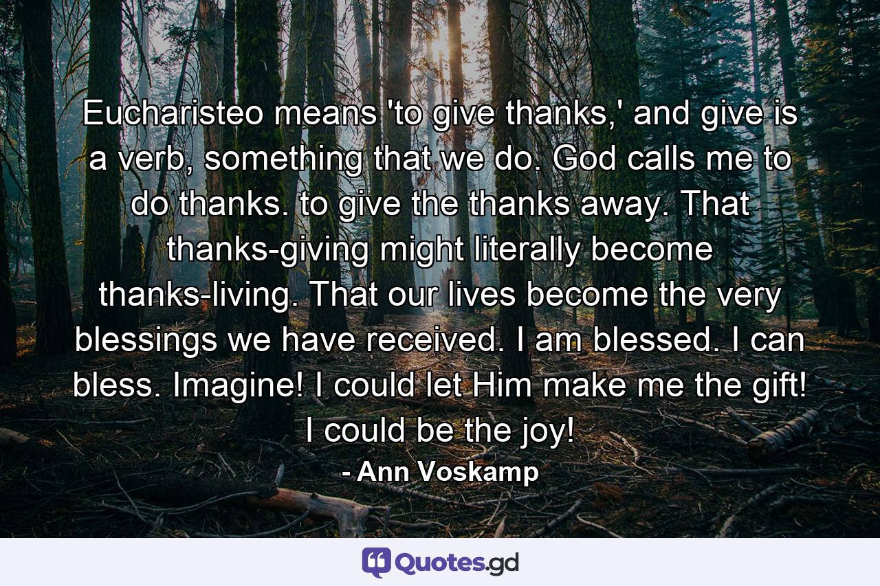 Eucharisteo means 'to give thanks,' and give is a verb, something that we do. God calls me to do thanks. to give the thanks away. That thanks-giving might literally become thanks-living. That our lives become the very blessings we have received. I am blessed. I can bless. Imagine! I could let Him make me the gift! I could be the joy! - Quote by Ann Voskamp