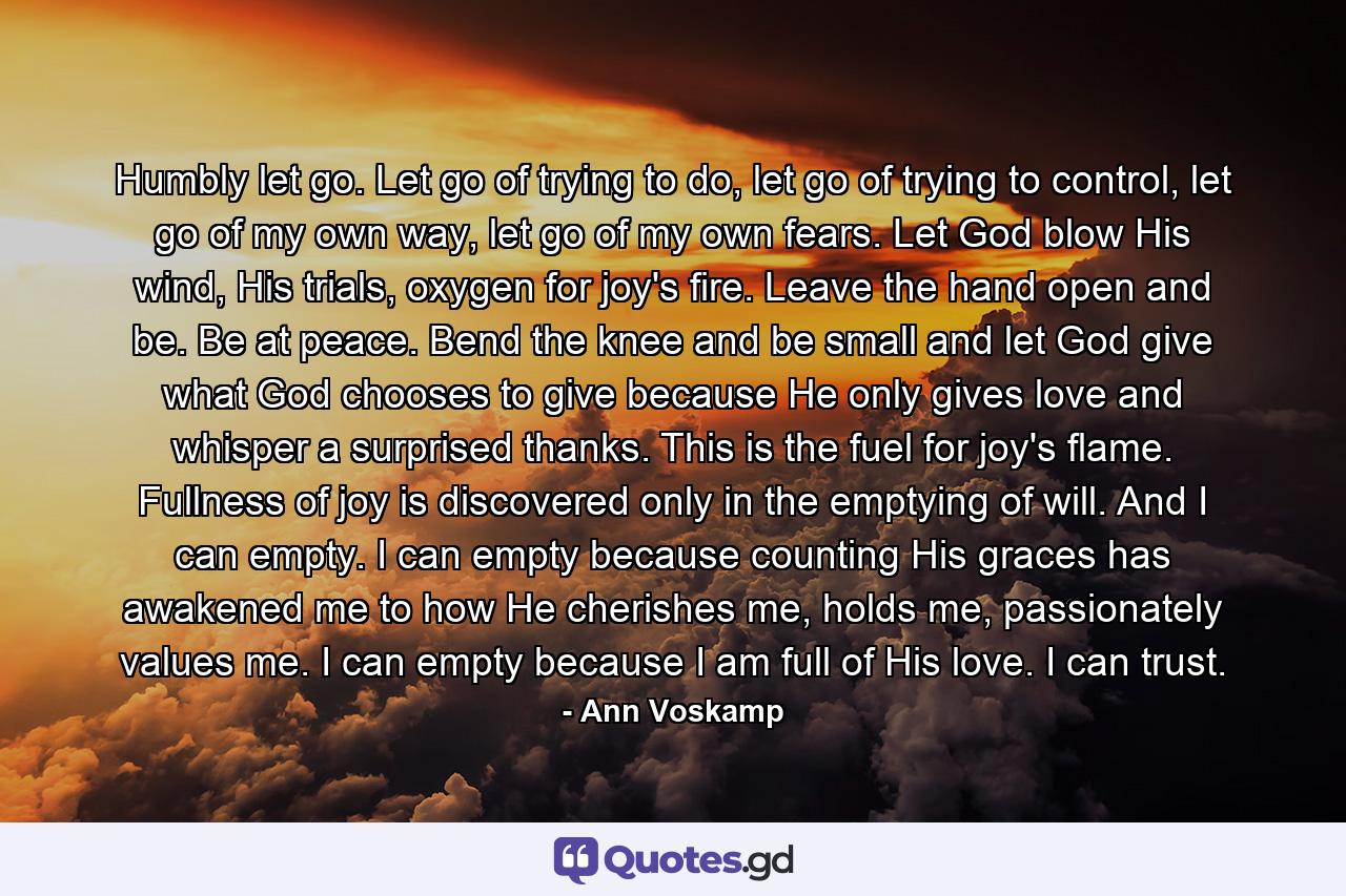 Humbly let go. Let go of trying to do, let go of trying to control, let go of my own way, let go of my own fears. Let God blow His wind, His trials, oxygen for joy's fire. Leave the hand open and be. Be at peace. Bend the knee and be small and let God give what God chooses to give because He only gives love and whisper a surprised thanks. This is the fuel for joy's flame. Fullness of joy is discovered only in the emptying of will. And I can empty. I can empty because counting His graces has awakened me to how He cherishes me, holds me, passionately values me. I can empty because I am full of His love. I can trust. - Quote by Ann Voskamp