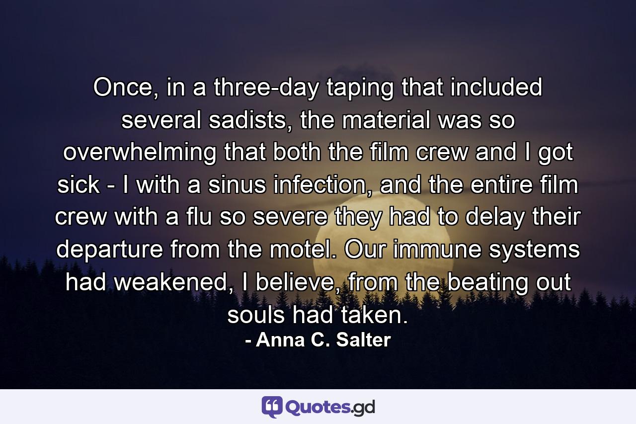 Once, in a three-day taping that included several sadists, the material was so overwhelming that both the film crew and I got sick - I with a sinus infection, and the entire film crew with a flu so severe they had to delay their departure from the motel. Our immune systems had weakened, I believe, from the beating out souls had taken. - Quote by Anna C. Salter