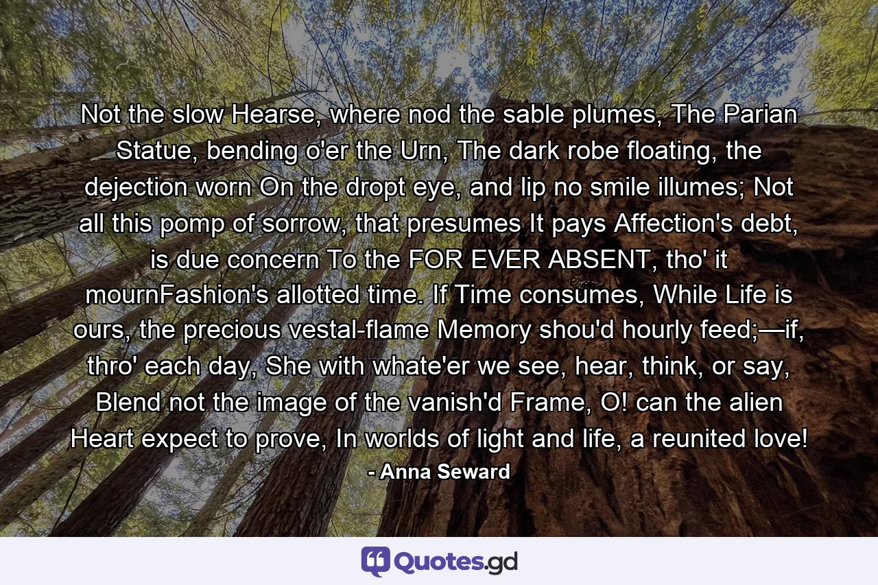 Not the slow Hearse, where nod the sable plumes,     The Parian Statue, bending o'er the Urn,     The dark robe floating, the dejection worn     On the dropt eye, and lip no smile illumes; Not all this pomp of sorrow, that presumes     It pays Affection's debt, is due concern     To the FOR EVER ABSENT, tho' it mournFashion's allotted time. If Time consumes, While Life is ours, the precious vestal-flame     Memory shou'd hourly feed;—if, thro' each day,     She with whate'er we see, hear, think, or say, Blend not the image of the vanish'd Frame,     O! can the alien Heart expect to prove, In worlds of light and life, a reunited love! - Quote by Anna Seward