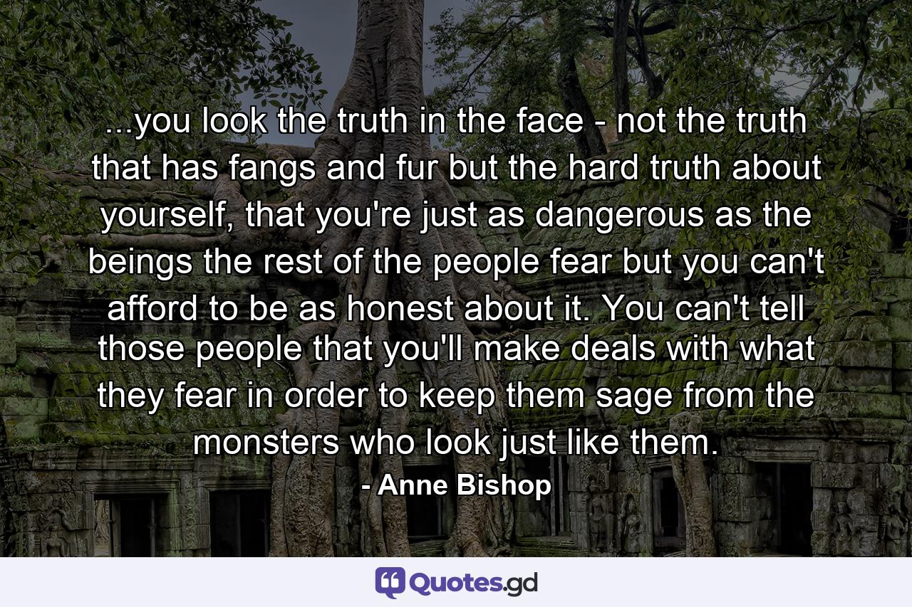 ...you look the truth in the face - not the truth that has fangs and fur but the hard truth about yourself, that you're just as dangerous as the beings the rest of the people fear but you can't afford to be as honest about it. You can't tell those people that you'll make deals with what they fear in order to keep them sage from the monsters who look just like them. - Quote by Anne Bishop