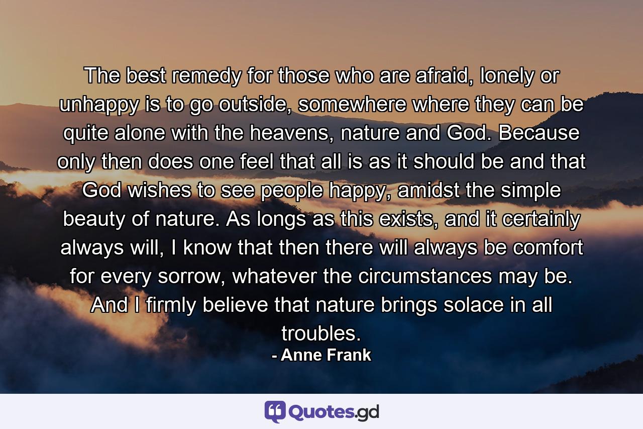 The best remedy for those who are afraid, lonely or unhappy is to go outside, somewhere where they can be quite alone with the heavens, nature and God. Because only then does one feel that all is as it should be and that God wishes to see people happy, amidst the simple beauty of nature. As longs as this exists, and it certainly always will, I know that then there will always be comfort for every sorrow, whatever the circumstances may be. And I firmly believe that nature brings solace in all troubles. - Quote by Anne Frank