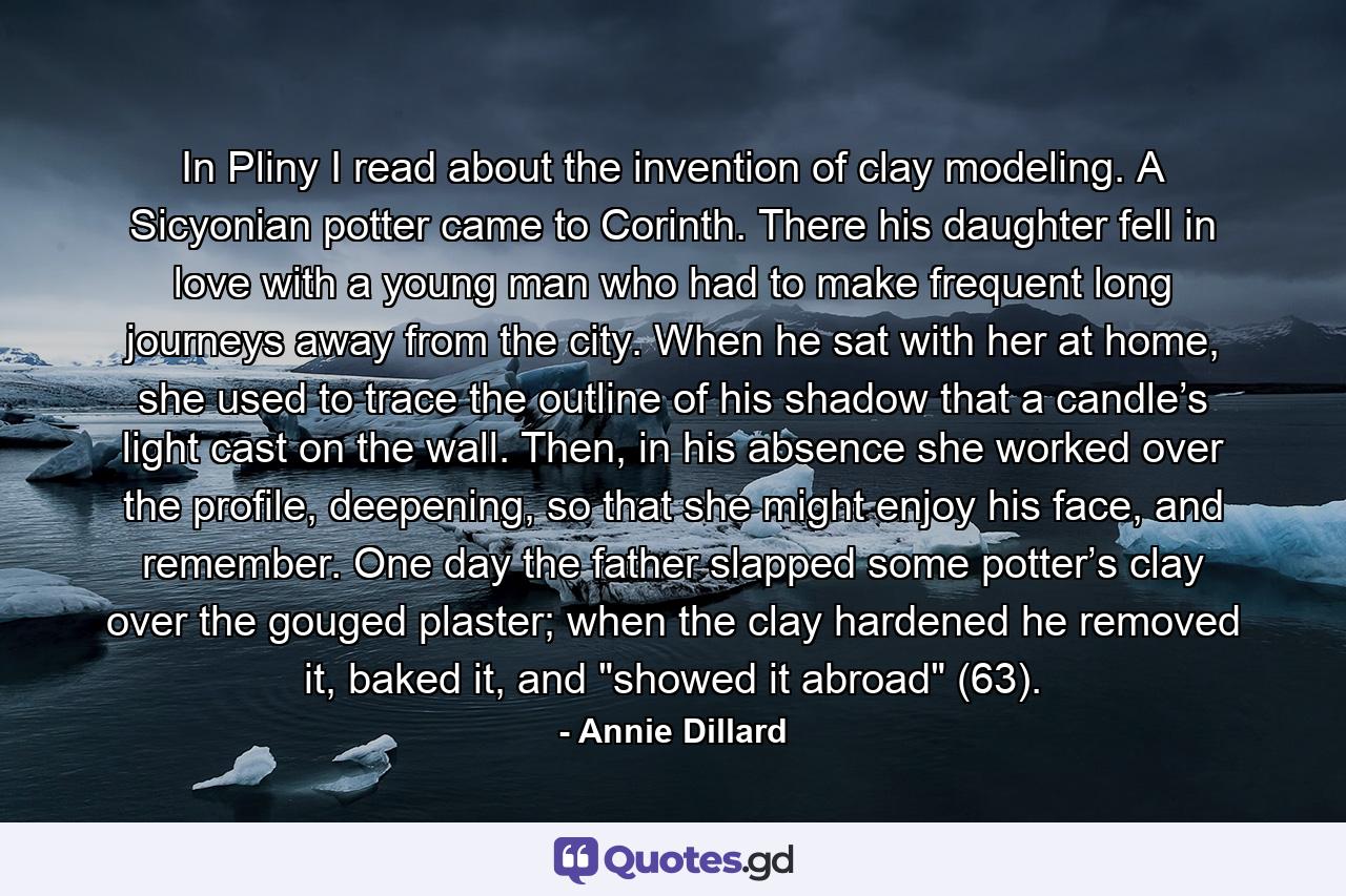 In Pliny I read about the invention of clay modeling. A Sicyonian potter came to Corinth. There his daughter fell in love with a young man who had to make frequent long journeys away from the city. When he sat with her at home, she used to trace the outline of his shadow that a candle’s light cast on the wall. Then, in his absence she worked over the profile, deepening, so that she might enjoy his face, and remember. One day the father slapped some potter’s clay over the gouged plaster; when the clay hardened he removed it, baked it, and 