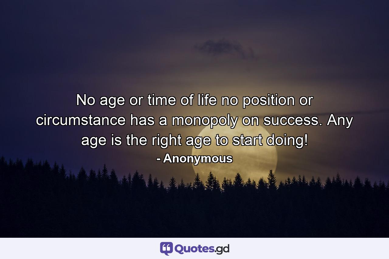 No age or time of life  no position or circumstance  has a monopoly on success. Any age is the right age to start doing! - Quote by Anonymous