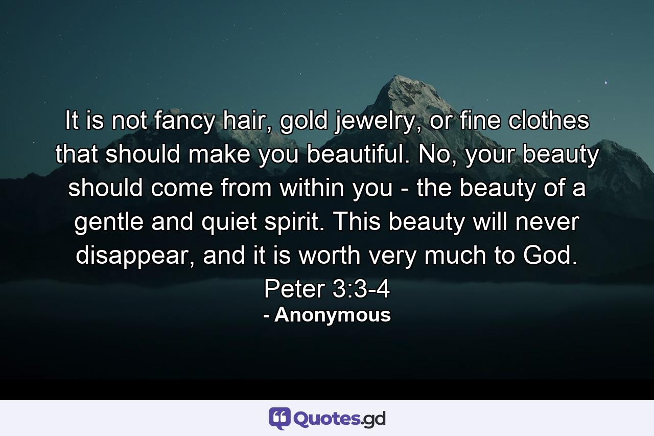 It is not fancy hair, gold jewelry, or fine clothes that should make you beautiful. No, your beauty should come from within you - the beauty of a gentle and quiet spirit. This beauty will never disappear, and it is worth very much to God. Peter 3:3-4 - Quote by Anonymous